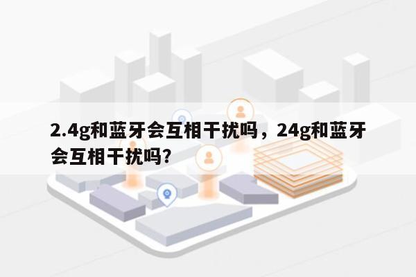 2.4g和蓝牙会互相干扰吗，24g和蓝牙会互相干扰吗？-第1张图片
