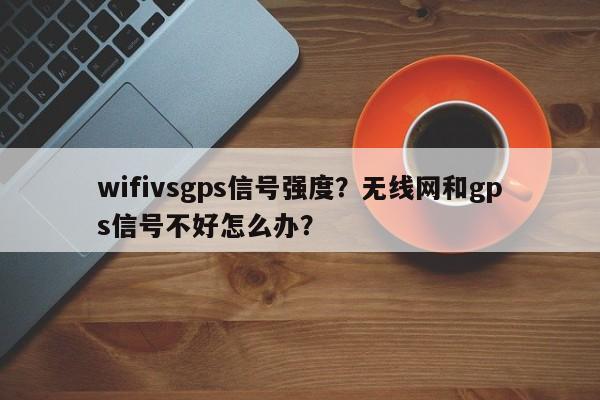 wifivsgps信号强度？无线网和gps信号不好怎么办？-第1张图片