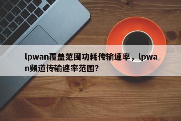 lpwan覆盖范围功耗传输速率，lpwan频道传输速率范围？-第1张图片