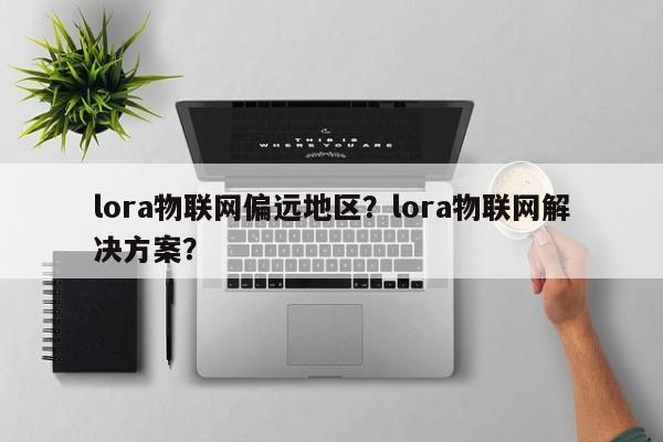 lora物联网偏远地区？lora物联网解决方案？-第1张图片