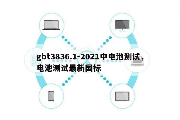 gbt3836.1-2021中电池测试，电池测试最新国标-第1张图片