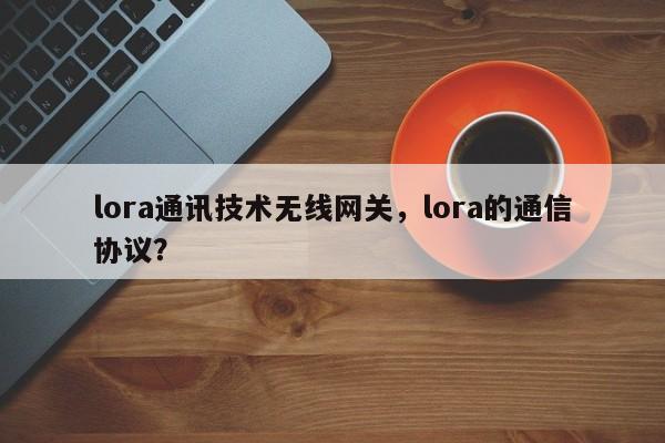 lora通讯技术无线网关，lora的通信协议？-第1张图片