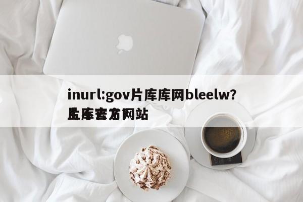inurl:gov片库库网bleelw？片库官方网站
上不去了？-第1张图片