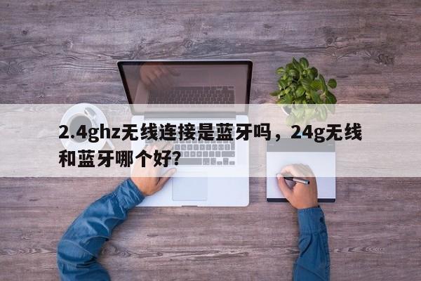 2.4ghz无线连接是蓝牙吗，24g无线和蓝牙哪个好？-第1张图片