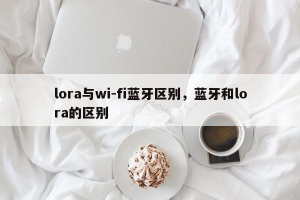 lora与wi-fi蓝牙区别，蓝牙和lora的区别-第1张图片