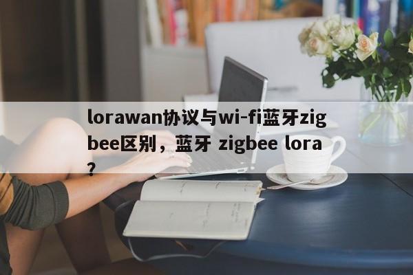 lorawan协议与wi-fi蓝牙zigbee区别，蓝牙 zigbee lora？-第1张图片