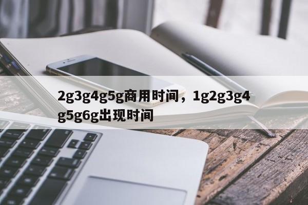2g3g4g5g商用时间，1g2g3g4g5g6g出现时间-第1张图片