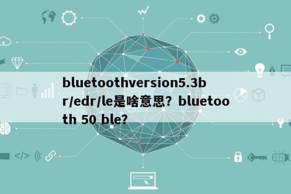 bluetoothversion5.3br/edr/le是啥意思？bluetooth 50 ble？-第1张图片