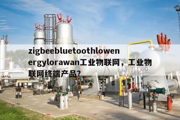 zigbeebluetoothlowenergylorawan工业物联网，工业物联网终端产品？-第1张图片