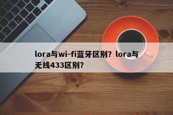 lora与wi-fi蓝牙区别？lora与无线433区别？-第1张图片