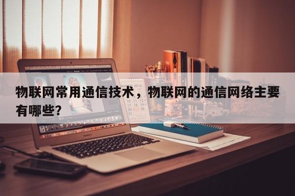 物联网常用通信技术，物联网的通信网络主要有哪些？-第1张图片