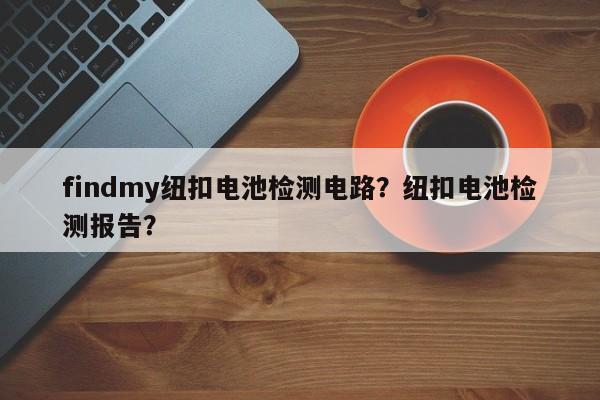 findmy纽扣电池检测电路？纽扣电池检测报告？-第1张图片