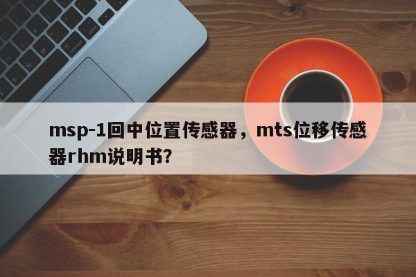 msp-1回中位置传感器，mts位移传感器rhm说明书？-第1张图片