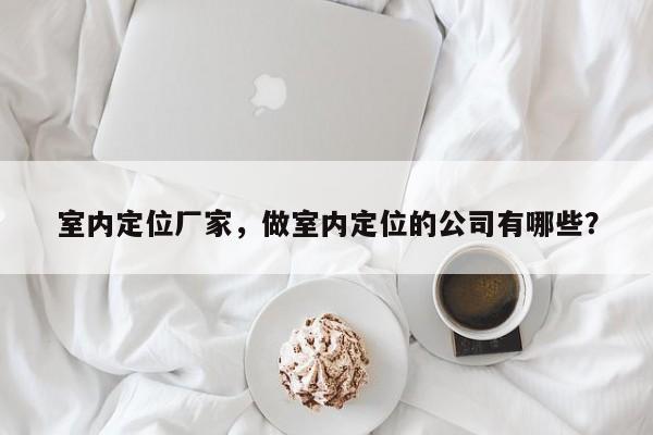 室内定位厂家，做室内定位的公司有哪些？-第1张图片