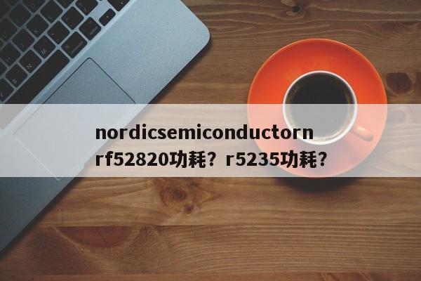 nordicsemiconductornrf52820功耗？r5235功耗？-第1张图片