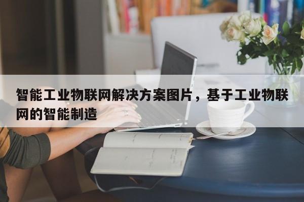 智能工业物联网解决方案图片，基于工业物联网的智能制造-第1张图片
