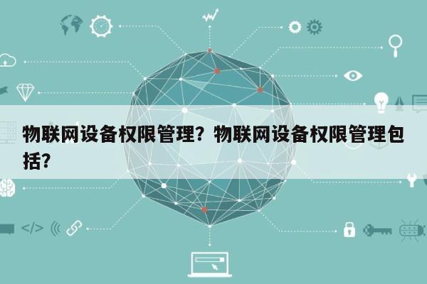物联网设备权限管理？物联网设备权限管理包括？-第1张图片