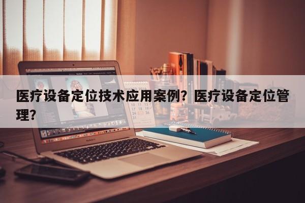 医疗设备定位技术应用案例？医疗设备定位管理？-第1张图片