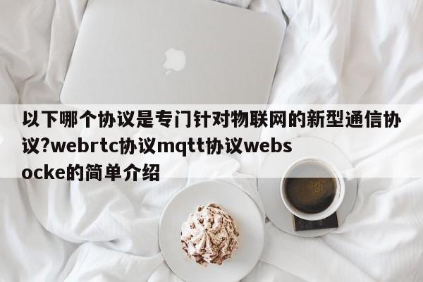 以下哪个协议是专门针对物联网的新型通信协议?webrtc协议mqtt协议websocke的简单介绍-第1张图片