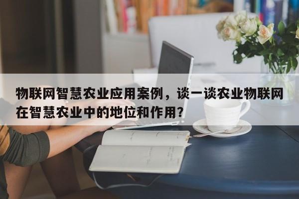 物联网智慧农业应用案例，谈一谈农业物联网在智慧农业中的地位和作用？-第1张图片