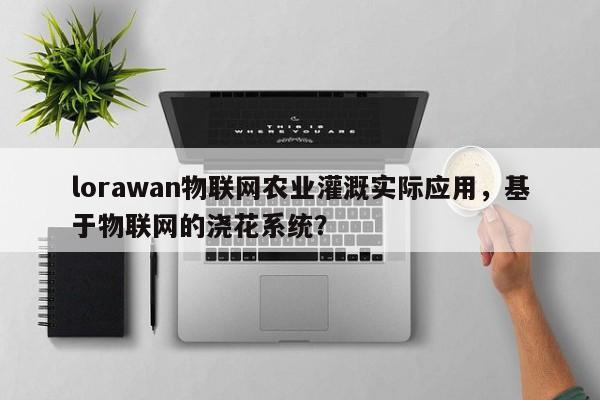 lorawan物联网农业灌溉实际应用，基于物联网的浇花系统？-第1张图片