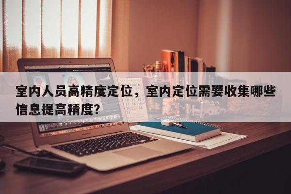 室内人员高精度定位，室内定位需要收集哪些信息提高精度？-第1张图片