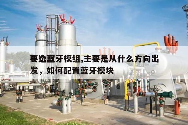 要选取
一个蓝牙模组,主要是从什么方向出发，如何配置蓝牙模块-第1张图片