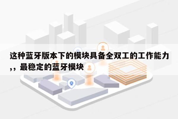 这种蓝牙版本下的模块具备全双工的工作能力,，最稳定的蓝牙模块-第1张图片
