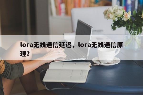 lora无线通信延迟，lora无线通信原理？-第1张图片