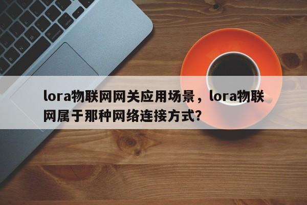 lora物联网网关应用场景，lora物联网属于那种网络连接方式？-第1张图片