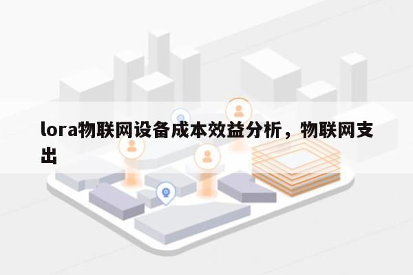 lora物联网设备成本效益分析，物联网支出-第1张图片