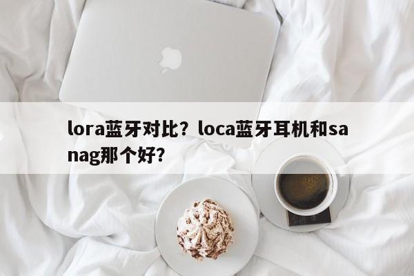 lora蓝牙对比？loca蓝牙耳机和sanag那个好？-第1张图片