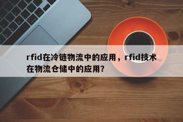 rfid在冷链物流中的应用，rfid技术在物流仓储中的应用？-第1张图片
