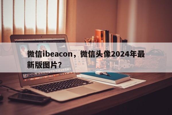 微信ibeacon，微信头像2024年最新版图片？-第1张图片