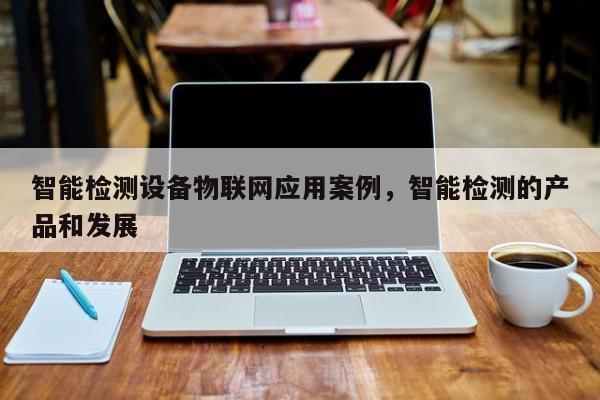 智能检测设备物联网应用案例，智能检测的产品和发展-第1张图片