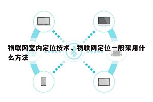 物联网室内定位技术，物联网定位一般采用什么方法-第1张图片
