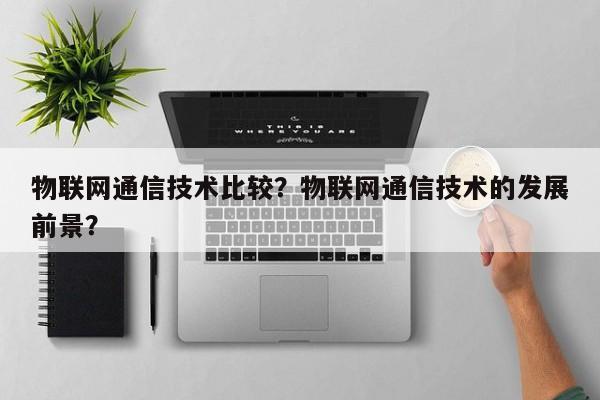 物联网通信技术比较？物联网通信技术的发展前景？-第1张图片