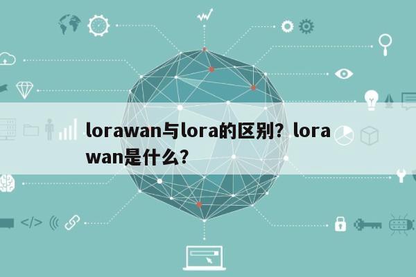 lorawan与lora的区别？lorawan是什么？-第1张图片