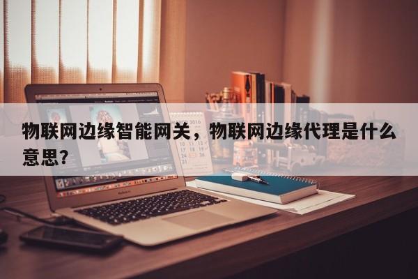物联网边缘智能网关，物联网边缘代理是什么意思？-第1张图片