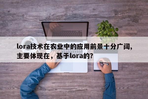 lora技术在农业中的应用前景十分广阔,主要体现在，基于lora的？-第1张图片