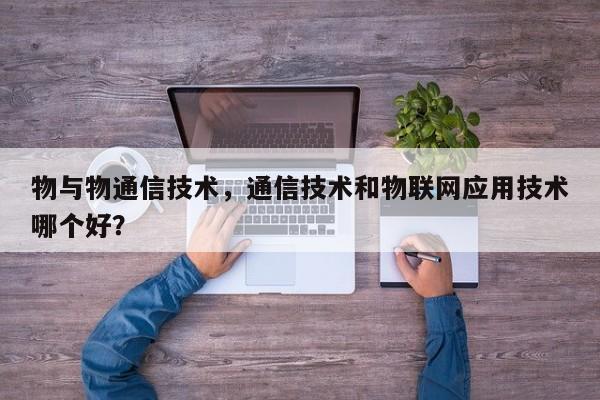 物与物通信技术，通信技术和物联网应用技术哪个好？-第1张图片