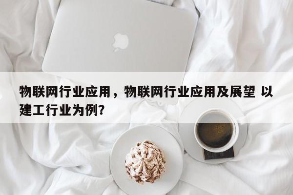 物联网行业应用，物联网行业应用及展望 以建工行业为例？-第1张图片