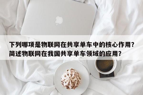 下列哪项是物联网在共享单车中的核心作用？简述物联网在我国共享单车领域的应用？-第1张图片