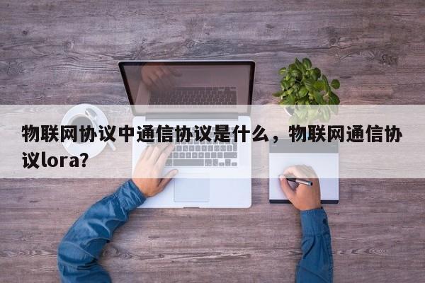 物联网协议中通信协议是什么，物联网通信协议lora？-第1张图片