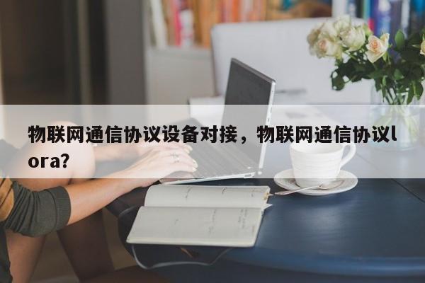 物联网通信协议设备对接，物联网通信协议lora？-第1张图片