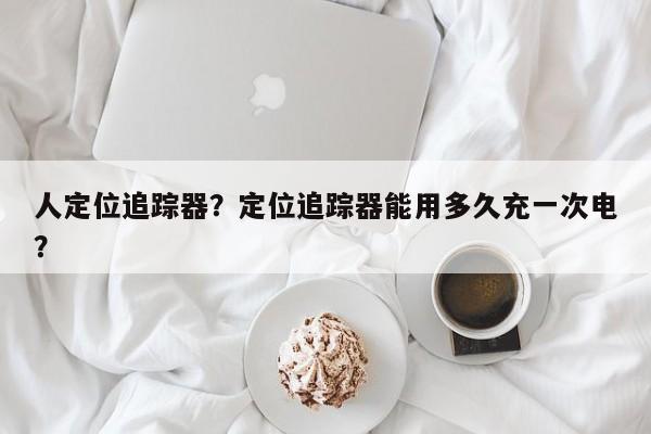 人定位追踪器？定位追踪器能用多久充一次电？-第1张图片