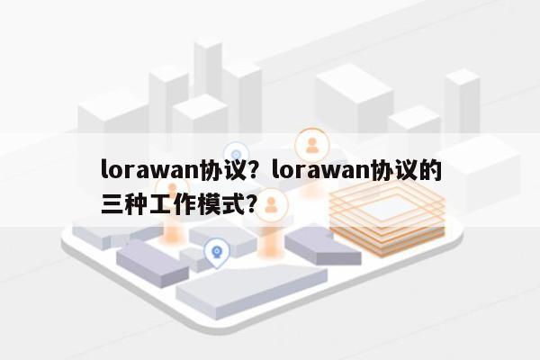 lorawan协议？lorawan协议的三种工作模式？-第1张图片