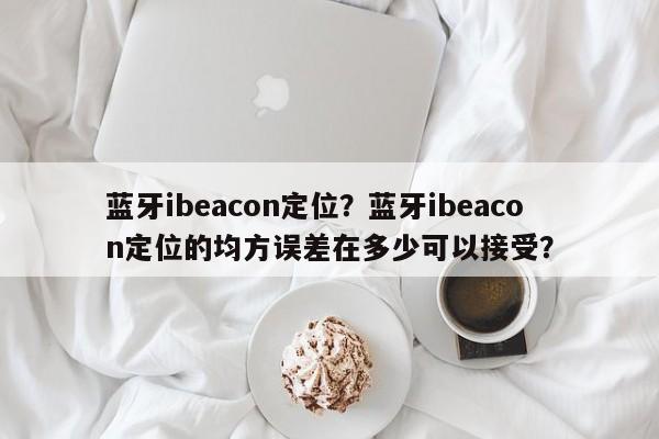 蓝牙ibeacon定位？蓝牙ibeacon定位的均方误差在多少可以接受？-第1张图片