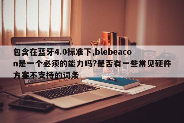 包含在蓝牙4.0标准下,blebeacon是一个必须的能力吗?是否有一些常见硬件方案不支持的词条-第1张图片