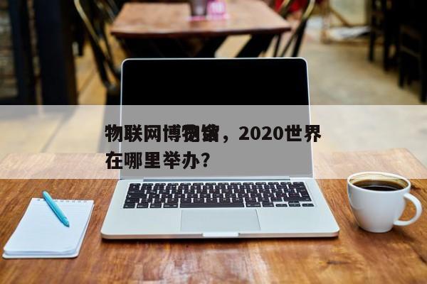 物联网博物馆，2020世界
物联网博览会在哪里举办？-第1张图片